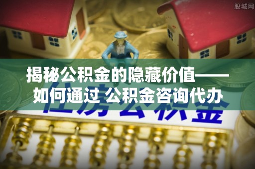 镇康揭秘公积金的隐藏价值——如何通过 公积金咨询代办提取 优化财富管理