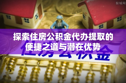 镇康探索住房公积金代办提取的便捷之道与潜在优势