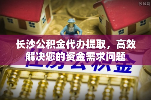 镇康长沙公积金代办提取，高效解决您的资金需求问题