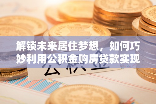 镇康解锁未来居住梦想，如何巧妙利用公积金购房贷款实现房产投资