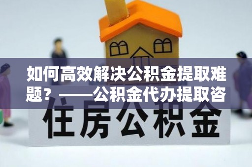 镇康如何高效解决公积金提取难题？——公积金代办提取咨询服务全解析
