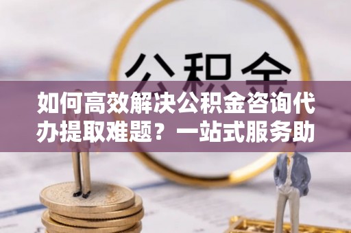镇康如何高效解决公积金咨询代办提取难题？一站式服务助您轻松搞定