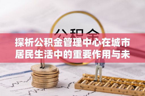 镇康探析公积金管理中心在城市居民生活中的重要作用与未来发展趋势